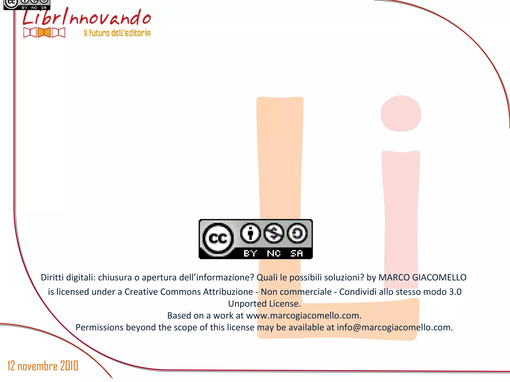 12 novembre 2010
LiDiritti digitali: chiusura o apertura dell’informazione? Quali le possibili soluzioni? by MARCO GIACOMELLO
is licensed under a Creative Commons Attribuzione - Non commerciale - Condividi allo stesso modo 3.0
Unported License.
Based on a work at www.marcogiacomello.com.
Permissions beyond the scope of this license may be available at info@marcogiacomello.com.
