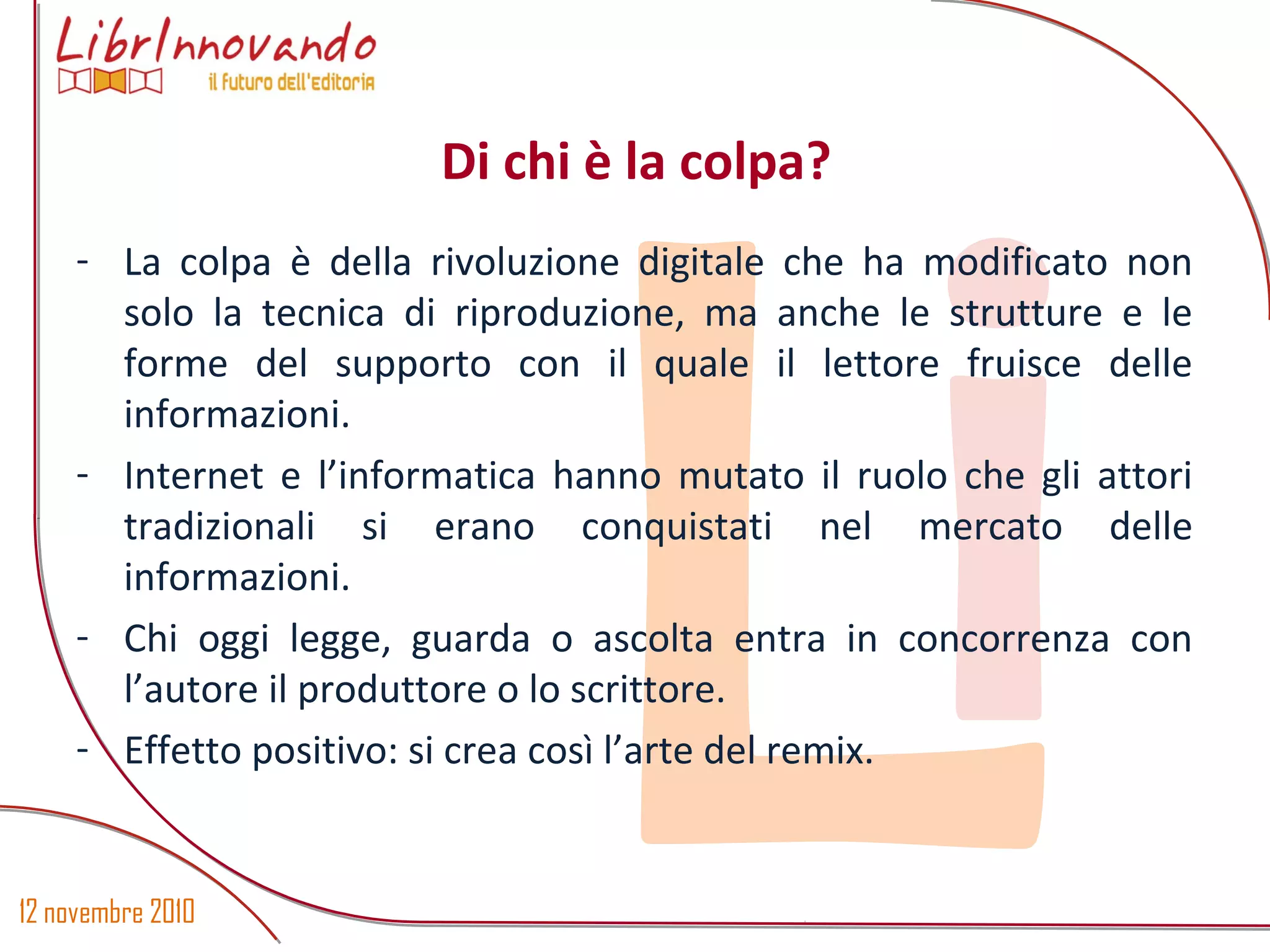 12 novembre 2010
Li
- La colpa è della rivoluzione digitale che ha modificato non
solo la tecnica di riproduzione, ma anche le strutture e le
forme del supporto con il quale il lettore fruisce delle
informazioni.
- Internet e l’informatica hanno mutato il ruolo che gli attori
tradizionali si erano conquistati nel mercato delle
informazioni.
- Chi oggi legge, guarda o ascolta entra in concorrenza con
l’autore il produttore o lo scrittore.
- Effetto positivo: si crea così l’arte del remix.
Di chi è la colpa?