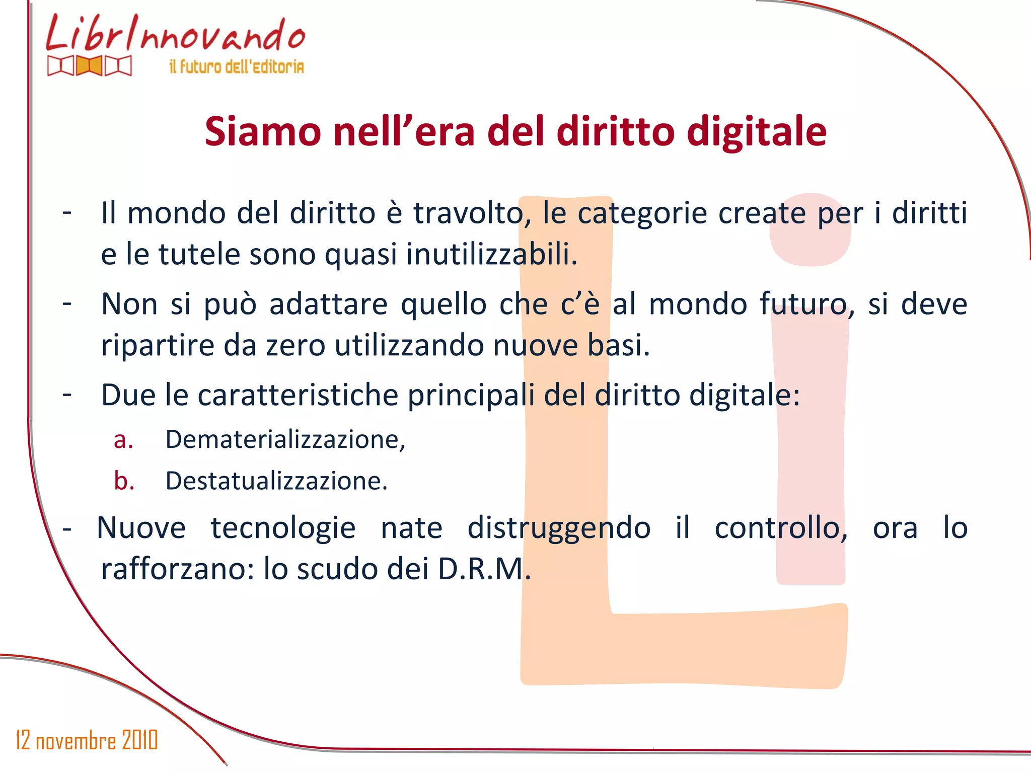 12 novembre 2010
Li
- Il mondo del diritto è travolto, le categorie create per i diritti
e le tutele sono quasi inutilizzabili.
- Non si può adattare quello che c’è al mondo futuro, si deve
ripartire da zero utilizzando nuove basi.
- Due le caratteristiche principali del diritto digitale:
a. Dematerializzazione,
b. Destatualizzazione.
- Nuove tecnologie nate distruggendo il controllo, ora lo
rafforzano: lo scudo dei D.R.M.
Siamo nell’era del diritto digitale
