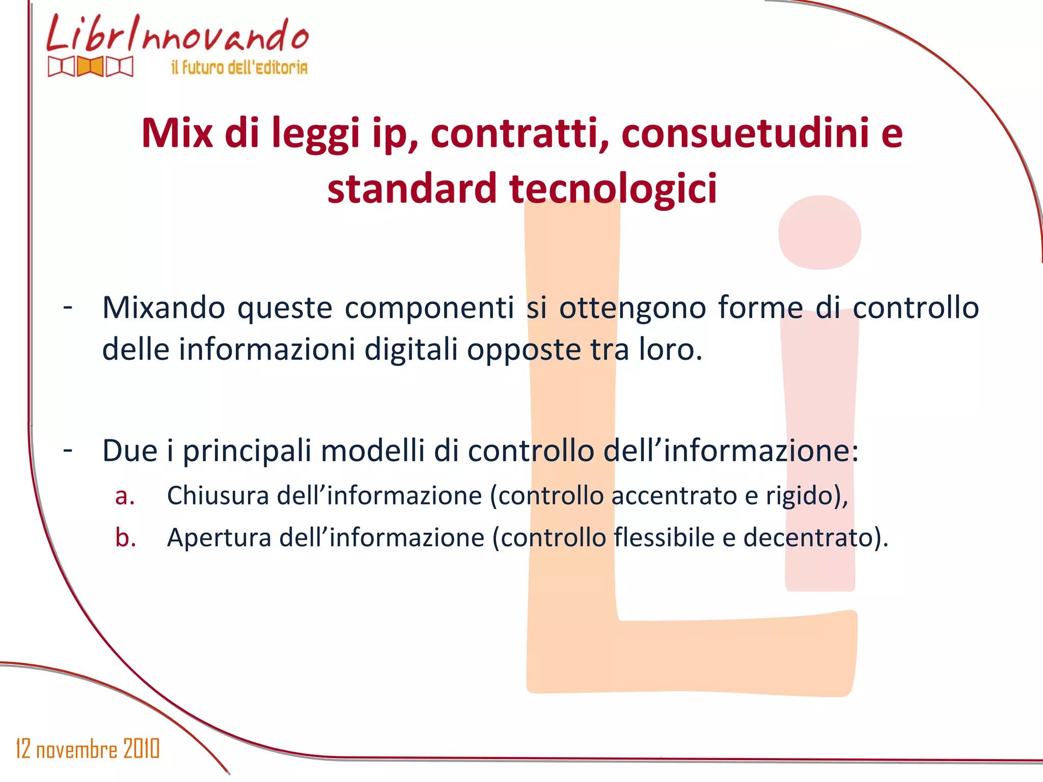 12 novembre 2010
Li- Mixando queste componenti si ottengono forme di controllo
delle informazioni digitali opposte tra loro.
- Due i principali modelli di controllo dell’informazione:
a. Chiusura dell’informazione (controllo accentrato e rigido),
b. Apertura dell’informazione (controllo flessibile e decentrato).
Mix di leggi ip, contratti, consuetudini e
standard tecnologici