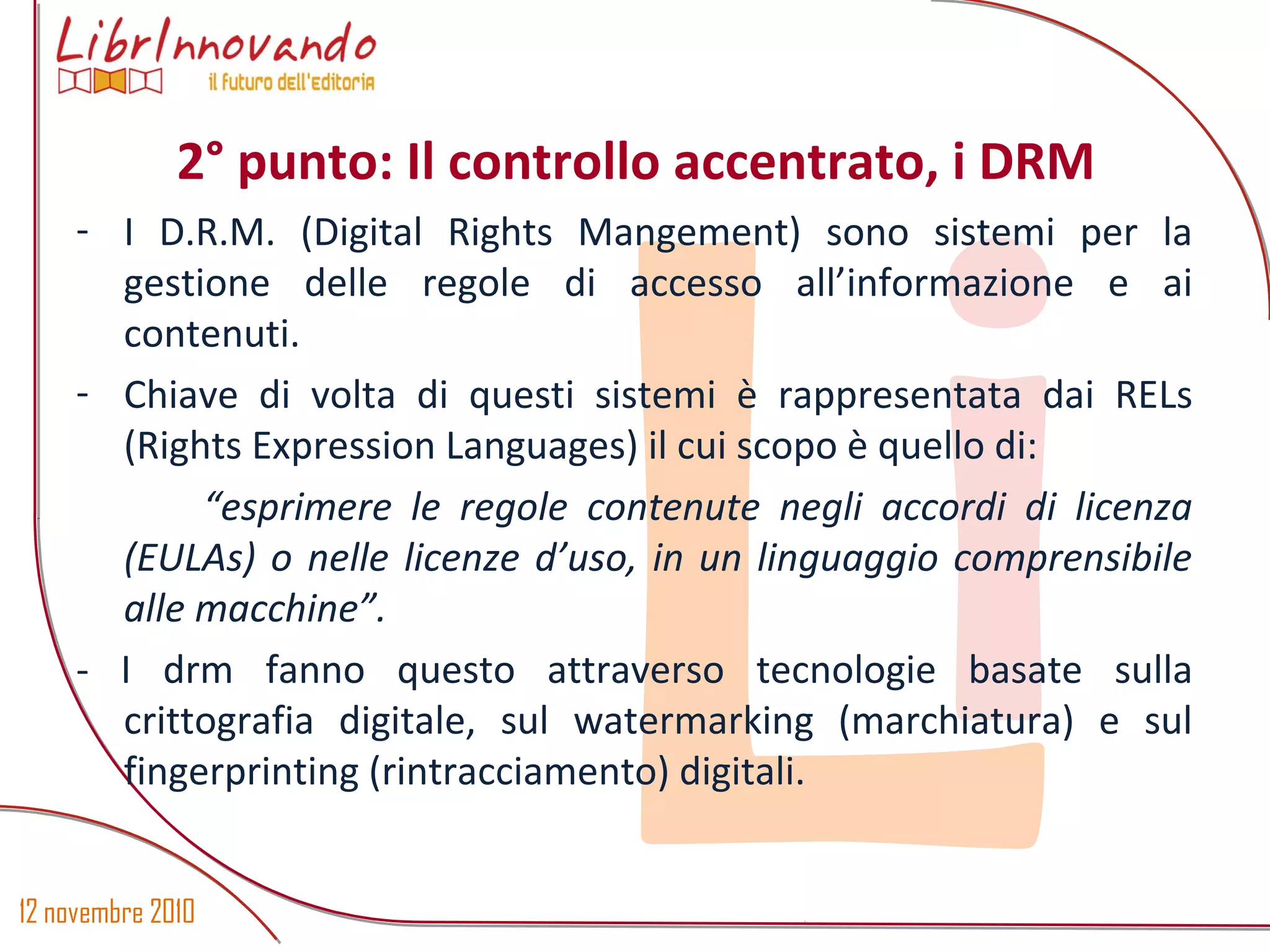 12 novembre 2010
Li
- I D.R.M. (Digital Rights Mangement) sono sistemi per la
gestione delle regole di accesso all’informazione e ai
contenuti.
- Chiave di volta di questi sistemi è rappresentata dai RELs
(Rights Expression Languages) il cui scopo è quello di:
“esprimere le regole contenute negli accordi di licenza
(EULAs) o nelle licenze d’uso, in un linguaggio comprensibile
alle macchine”.
- I drm fanno questo attraverso tecnologie basate sulla
crittografia digitale, sul watermarking (marchiatura) e sul
fingerprinting (rintracciamento) digitali.
2° punto: Il controllo accentrato, i DRM
