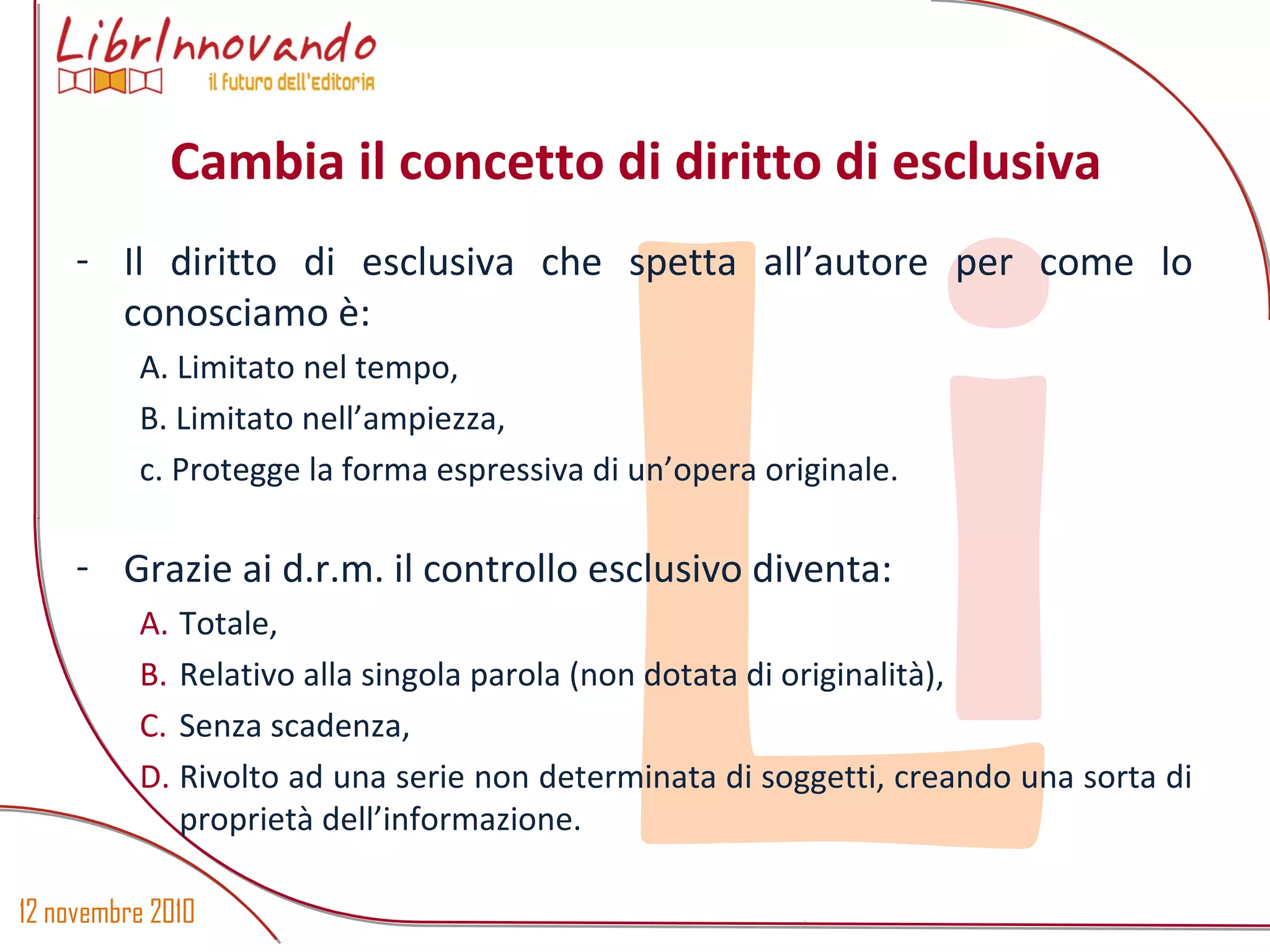 12 novembre 2010
Li
- Il diritto di esclusiva che spetta all’autore per come lo
conosciamo è:
A. Limitato nel tempo,
B. Limitato nell’ampiezza,
c. Protegge la forma espressiva di un’opera originale.
- Grazie ai d.r.m. il controllo esclusivo diventa:
A. Totale,
B. Relativo alla singola parola (non dotata di originalità),
C. Senza scadenza,
D. Rivolto ad una serie non determinata di soggetti, creando una sorta di
proprietà dell’informazione.
Cambia il concetto di diritto di esclusiva