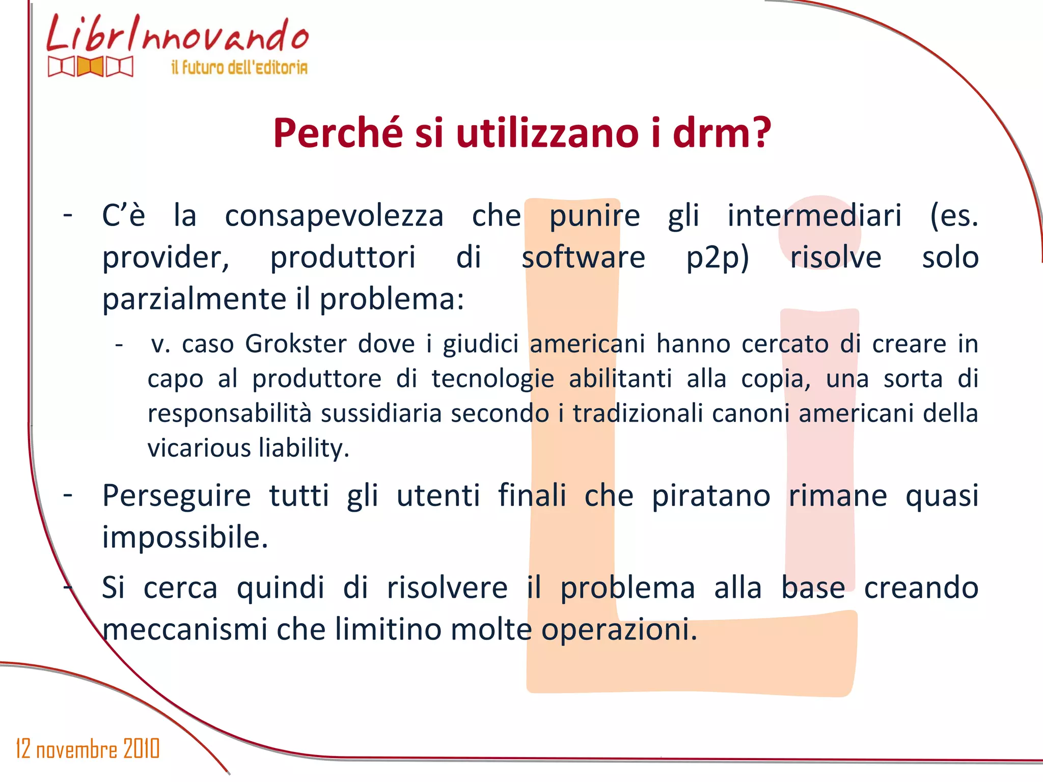 12 novembre 2010
Li
- C’è la consapevolezza che punire gli intermediari (es.
provider, produttori di software p2p) risolve solo
parzialmente il problema:
- v. caso Grokster dove i giudici americani hanno cercato di creare in
capo al produttore di tecnologie abilitanti alla copia, una sorta di
responsabilità sussidiaria secondo i tradizionali canoni americani della
vicarious liability.
- Perseguire tutti gli utenti finali che piratano rimane quasi
impossibile.
- Si cerca quindi di risolvere il problema alla base creando
meccanismi che limitino molte operazioni.
Perché si utilizzano i drm?