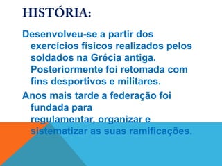 Desenvolveu-se a partir dos
 exercícios físicos realizados pelos
 soldados na Grécia antiga.
 Posteriormente foi retomada com
 fins desportivos e militares.
Anos mais tarde a federação foi
 fundada para
 regulamentar, organizar e
 sistematizar as suas ramificações.
 
