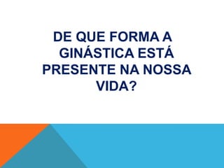 DE QUE FORMA A
  GINÁSTICA ESTÁ
PRESENTE NA NOSSA
      VIDA?
 