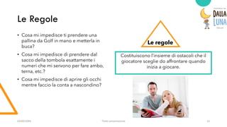 Le Regole
• Cosa mi impedisce ti prendere una
pallina da Golf in mano e metterla in
buca?
• Cosa mi impedisce di prendere dal
sacco della tombola esattamente i
numeri che mi servono per fare ambo,
terna, etc.?
• Cosa mi impedisce di aprire gli occhi
mentre faccio la conta a nascondino?
Le regole
Costituiscono l’insieme di ostacoli che il
giocatore sceglie do affrontare quando
inizia a giocare.
03/09/20XX Titolo presentazione 14
 