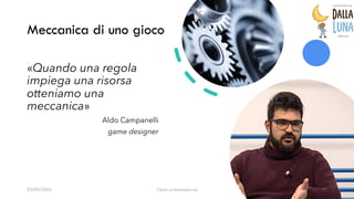 Meccanica di uno gioco
03/09/20XX Titolo presentazione 17
«Quando una regola
impiega una risorsa
otteniamo una
meccanica»
Aldo Campanelli
game designer
 