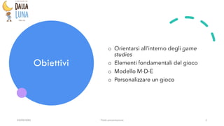 Obiettivi
o Orientarsi all’interno degli game
studies
o Elementi fondamentali del gioco
o Modello M-D-E
o Personalizzare un gioco
03/09/20XX Titolo presentazione 2
 