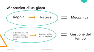 03/09/20XX Titolo presentazione 20
Meccanica di un gioco
Regola Risorsa Meccanica
=
= Gestione del
tempo
Insieme dei film
tra cui scegliere
• Indovinare il nome
del film entro un
minuto mimando il
titolo
 