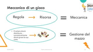 03/09/20XX Titolo presentazione 21
Meccanica di un gioco
Regola Risorsa Meccanica
=
= Gestione del
mazzo
• Il cartaro dovrà
distribuire…
successivamente
dovrà girare la sua
carta.
 