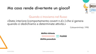 Ma cosa rende divertente un gioco?
03/09/20XX Titolo presentazione 22
Quando ci troviamo nel flusso
«Stato interiore (comportamento covert n.d.r.) che si genera
quando ci dedichiamo a determinate attività.»
Csikszentmihalyi, 1990
Abilità richieste
FLUSSO
Abilità possedute
 