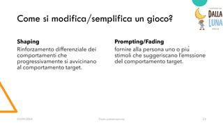 Come si modifica/semplifica un gioco?
Shaping
Rinforzamento differenziale dei
comportamenti che
progressivamente si avvicinano
al comportamento target.
Prompting/Fading
fornire alla persona uno o più
stimoli che suggeriscano l’emssione
del comportamento target.
03/09/20XX Titolo presentazione 23
 