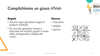 Complichiamo un gioco «Tris»
Regole
• A turno ogni giocatore segna il
proprio simbolo
• Se uno dei giocatori riesce a
tracciare tre simboli uguali in linea
retta, ortogonale o diagonale
vince.
Risorse
• Giocatori
• griglia
• penna
03/09/20XX Titolo presentazione 27
 