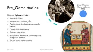 Pre_Game studies
19/12/2020 Il gioco nelle sue forme 5
Osserva il gioco e il rito:
o è un atto libero
o avviene secondo regole
o È consapevole di non essere reale
(serio)
o Ci assorbe totalmente
o È fine a se stesso
o Avviene all’interno di confini spazio
temporali definiti
o È fuori dalla vita ordinaria
Jhoan Huizinga
«Homo Ludens»,
1938
 