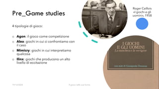 Pre_Game studies
19/12/2020 Il gioco nelle sue forme 6
4 tipologie di gioco:
o Agon: il gioco come competizione
o Alea: giochi in cui ci confrontiamo con
il caso
o Mimicry: giochi in cui interpretiamo
qualcosa
o Ilinx: giochi che producono un alto
livello di eccitazione
Roger Caillois
«I giochi e gli
uomini», 1958
 