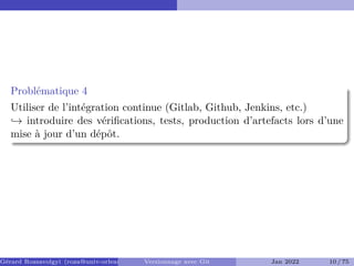 Problématique 4
Utiliser de l’intégration continue (Gitlab, Github, Jenkins, etc.)
,→ introduire des vérifications, tests, production d’artefacts lors d’une
mise à jour d’un dépôt.
Gérard Rozsavolgyi (roza@univ-orleans.fr) Versionnage avec Git Jan 2022 10 / 75
 