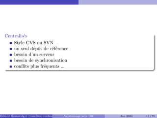 Centralisés �
Style CVS ou SVN
un seul dépôt de référence
besoin d’un serveur
besoin de synchronisation
conflits plus fréquents …
Gérard Rozsavolgyi (roza@univ-orleans.fr) Versionnage avec Git Jan 2022 15 / 75
 