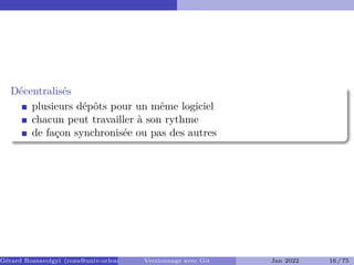 Décentralisés �
plusieurs dépôts pour un même logiciel
chacun peut travailler à son rythme
de façon synchronisée ou pas des autres
Gérard Rozsavolgyi (roza@univ-orleans.fr) Versionnage avec Git Jan 2022 16 / 75
 