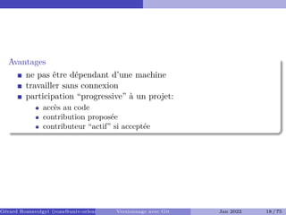 Avantages �
ne pas être dépendant d’une machine
travailler sans connexion
participation “progressive” à un projet:
accès au code
contribution proposée
contributeur “actif” si acceptée
Gérard Rozsavolgyi (roza@univ-orleans.fr) Versionnage avec Git Jan 2022 18 / 75
 