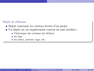 Dépôt de référence
Dépôt contenant les versions livrées d’un projet
Un dépôt est un emplacement central où sont stockées :
l’historique des versions des fichiers
les logs
les dates, auteurs, tags, etc.
Gérard Rozsavolgyi (roza@univ-orleans.fr) Versionnage avec Git Jan 2022 19 / 75
 