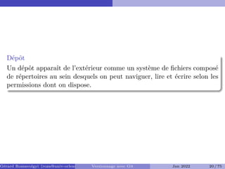 Dépôt �
Un dépôt apparaît de l’extérieur comme un système de fichiers composé
de répertoires au sein desquels on peut naviguer, lire et écrire selon les
permissions dont on dispose.
Gérard Rozsavolgyi (roza@univ-orleans.fr) Versionnage avec Git Jan 2022 20 / 75
 