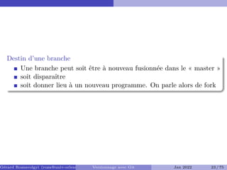 Destin d’une branche
Une branche peut soit être à nouveau fusionnée dans le « master »
soit disparaître
soit donner lieu à un nouveau programme. On parle alors de fork �
Gérard Rozsavolgyi (roza@univ-orleans.fr) Versionnage avec Git Jan 2022 23 / 75
 