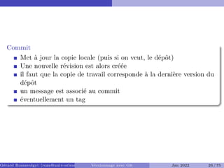 Commit �
Met à jour la copie locale (puis si on veut, le dépôt)
Une nouvelle révision est alors créée
il faut que la copie de travail corresponde à la dernière version du
dépôt
un message est associé au commit
éventuellement un tag
Gérard Rozsavolgyi (roza@univ-orleans.fr) Versionnage avec Git Jan 2022 26 / 75
 