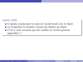 update (pull) �
L’update synchronise la copie de travail locale avec le dépôt
en récupérant la dernière version des fichiers du dépôt
C’est à cette occasion que des conflits de version peuvent
apparaître :)
Gérard Rozsavolgyi (roza@univ-orleans.fr) Versionnage avec Git Jan 2022 28 / 75
 