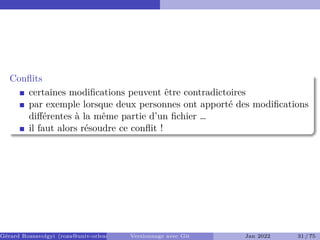 Conflits ��
certaines modifications peuvent être contradictoires
par exemple lorsque deux personnes ont apporté des modifications
différentes à la même partie d’un fichier …
il faut alors résoudre ce conflit !
Gérard Rozsavolgyi (roza@univ-orleans.fr) Versionnage avec Git Jan 2022 31 / 75
 