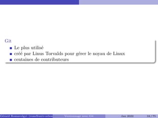 Git
Le plus utilisé
créé par Linus Torvalds pour gérer le noyau de Linux
centaines de contributeurs
Gérard Rozsavolgyi (roza@univ-orleans.fr) Versionnage avec Git Jan 2022 34 / 75
 