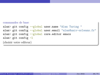 commandes de base
alan> git config --global user.name "Alan Turing "
alan> git config --global user.email "alan@univ-orleans.fr"
alan> git config --global core.editor emacs
alan> git config -l
(choisir votre editeur)
Gérard Rozsavolgyi (roza@univ-orleans.fr) Versionnage avec Git Jan 2022 38 / 75
 