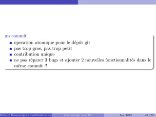 un commit
operation atomique pour le dépôt git
pas trop gros, pas trop petit
contribution unique
ne pas réparer 3 bugs et ajouter 2 nouvelles fonctionnalités dans le
même commit !!
Gérard Rozsavolgyi (roza@univ-orleans.fr) Versionnage avec Git Jan 2022 43 / 75
 