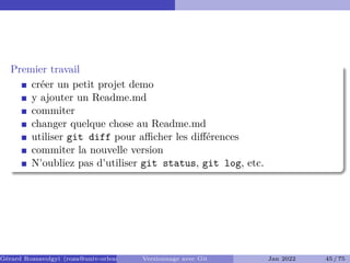 Premier travail
créer un petit projet demo
y ajouter un Readme.md
commiter
changer quelque chose au Readme.md
utiliser git diff pour aﬀicher les différences
commiter la nouvelle version
N'oubliez pas d'utiliser git status, git log, etc.
Gérard Rozsavolgyi (roza@univ-orleans.fr) Versionnage avec Git Jan 2022 45 / 75
 