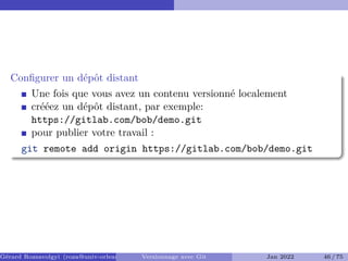 Configurer un dépôt distant
Une fois que vous avez un contenu versionné localement
crééez un dépôt distant, par exemple:
https://gitlab.com/bob/demo.git
pour publier votre travail :
git remote add origin https://gitlab.com/bob/demo.git
Gérard Rozsavolgyi (roza@univ-orleans.fr) Versionnage avec Git Jan 2022 46 / 75
 