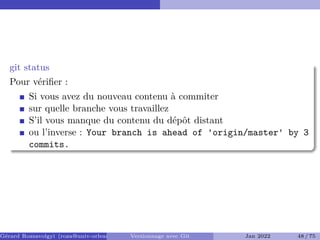 git status
Pour vérifier :
Si vous avez du nouveau contenu à commiter
sur quelle branche vous travaillez
S’il vous manque du contenu du dépôt distant
ou l’inverse : Your branch is ahead of 'origin/master' by 3
commits.
Gérard Rozsavolgyi (roza@univ-orleans.fr) Versionnage avec Git Jan 2022 48 / 75
 