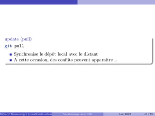 update (pull) �
git pull
Synchronise le dépôt local avec le distant
A cette occasion, des conflits peuvent apparaître …
Gérard Rozsavolgyi (roza@univ-orleans.fr) Versionnage avec Git Jan 2022 49 / 75
 