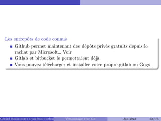 Les entrepôts de code connus
Github permet maintenant des dépôts privés gratuits depuis le
rachat par Microsoft… Voir
Gitlab et bitbucket le permettaient déjà
Vous pouvez télécharger et installer votre propre gitlab ou Gogs
Gérard Rozsavolgyi (roza@univ-orleans.fr) Versionnage avec Git Jan 2022 52 / 75
 