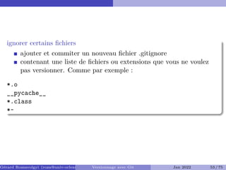 ignorer certains fichiers
ajouter et commiter un nouveau fichier .gitignore
contenant une liste de fichiers ou extensions que vous ne voulez
pas versionner. Comme par exemple :
*.o
__pycache__
*.class
*~
Gérard Rozsavolgyi (roza@univ-orleans.fr) Versionnage avec Git Jan 2022 53 / 75
 