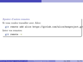 Ajouter d’autres remotes
Si vous voulez travailler avec Alice:
git remote add alice https://gitlab.com/alice/monproject.git
lister vos remotes:
git remote -v
Gérard Rozsavolgyi (roza@univ-orleans.fr) Versionnage avec Git Jan 2022 54 / 75
 