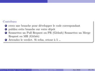 Contribuez
5 creez une branche pour développer le code correspondant
6 publiez cette branche sur votre dépôt
7 Soumettez un Pull Request ou PR (Github) Soumettez un Merge
Request ou MR (Gitlab)
8 Attendez le verdict. Si refus, retour à 5 …
Gérard Rozsavolgyi (roza@univ-orleans.fr) Versionnage avec Git Jan 2022 57 / 75
 