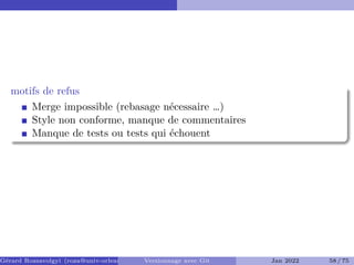 motifs de refus �
Merge impossible (rebasage nécessaire …)
Style non conforme, manque de commentaires
Manque de tests ou tests qui échouent
Gérard Rozsavolgyi (roza@univ-orleans.fr) Versionnage avec Git Jan 2022 58 / 75
 