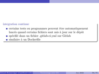 integration continue
certains tests ou programmes peuvent être automatiquement
lancés quand certains fichiers sont mis à jour sur le dépôt
spécifié dans un fichier .gitlab-ci.yml sur Gitlab
similaire à un Dockerfile
Gérard Rozsavolgyi (roza@univ-orleans.fr) Versionnage avec Git Jan 2022 59 / 75
 