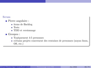 Scrum
Pierre angulaire :
items de Backlog
Tests
TDD et versionnage
Groupes :
Typiquement 4-5 personnes
certains projets concernent des centaines de personnes (noyau linux,
OS, etc.)
Gérard Rozsavolgyi (roza@univ-orleans.fr) Versionnage avec Git Jan 2022 68 / 75
 