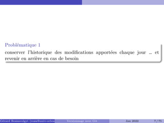Problématique 1
conserver l’historique des modifications apportées chaque jour … et
revenir en arrière en cas de besoin
Gérard Rozsavolgyi (roza@univ-orleans.fr) Versionnage avec Git Jan 2022 7 / 75
 