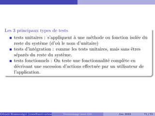 Les 3 principaux types de tests
tests unitaires : s’appliquent à une méthode ou fonction isolée du
reste du système (d’où le nom d’unitaire)
tests d’intégration : comme les tests unitaires, mais sans êtres
séparés du reste du système.
tests fonctionnels : On teste une fonctionnalité complète en
décrivant une sucession d’actions effectuée par un utilisateur de
l’application.
Gérard Rozsavolgyi (roza@univ-orleans.fr) Versionnage avec Git Jan 2022 71 / 75
 