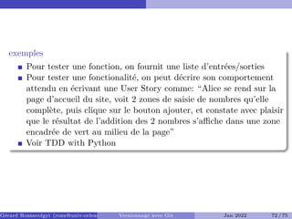 exemples
Pour tester une fonction, on fournit une liste d’entrées/sorties
Pour tester une fonctionalité, on peut décrire son comportement
attendu en écrivant une User Story comme: “Alice se rend sur la
page d’accueil du site, voit 2 zones de saisie de nombres qu’elle
complète, puis clique sur le bouton ajouter, et constate avec plaisir
que le résultat de l’addition des 2 nombres s’aﬀiche dans une zone
encadrée de vert au milieu de la page”
Voir TDD with Python
Gérard Rozsavolgyi (roza@univ-orleans.fr) Versionnage avec Git Jan 2022 72 / 75
 