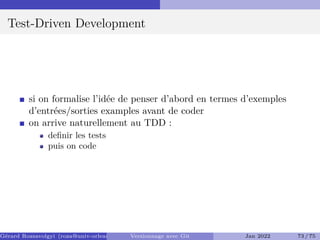 Test-Driven Development
si on formalise l’idée de penser d’abord en termes d’exemples
d’entrées/sorties examples avant de coder
on arrive naturellement au TDD :
definir les tests
puis on code
Gérard Rozsavolgyi (roza@univ-orleans.fr) Versionnage avec Git Jan 2022 73 / 75
 