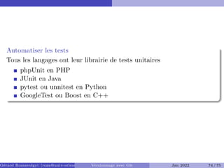 Automatiser les tests
Tous les langages ont leur librairie de tests unitaires
phpUnit en PHP
JUnit en Java
pytest ou unnitest en Python
GoogleTest ou Boost en C++
Gérard Rozsavolgyi (roza@univ-orleans.fr) Versionnage avec Git Jan 2022 74 / 75
 