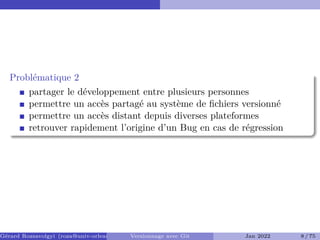 Problématique 2
partager le développement entre plusieurs personnes
permettre un accès partagé au système de fichiers versionné
permettre un accès distant depuis diverses plateformes
retrouver rapidement l’origine d’un Bug en cas de régression
Gérard Rozsavolgyi (roza@univ-orleans.fr) Versionnage avec Git Jan 2022 8 / 75
 