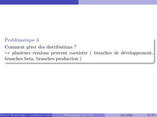 Problématique 3
Comment gérer des distributions ?
,→ plusieurs versions peuvent coexister ( branches de développement,
branches beta, branches production )
Gérard Rozsavolgyi (roza@univ-orleans.fr) Versionnage avec Git Jan 2022 9 / 75
 